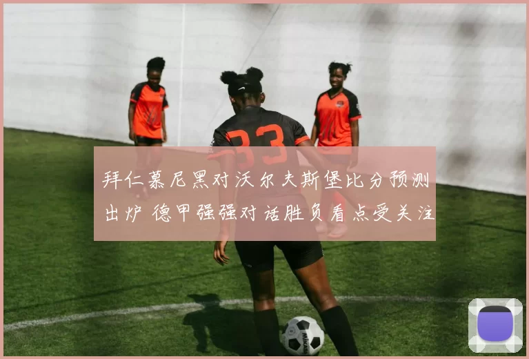 拜仁慕尼黑对沃尔夫斯堡比分预测出炉 德甲强强对话胜负看点受关注