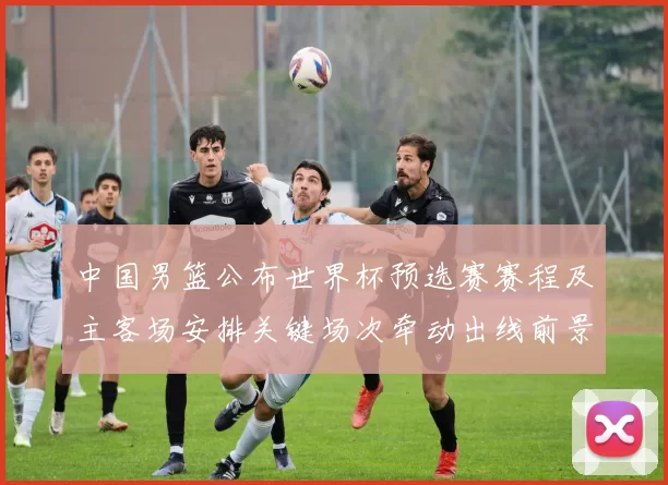 中国男篮公布世界杯预选赛赛程及主客场安排关键场次牵动出线前景