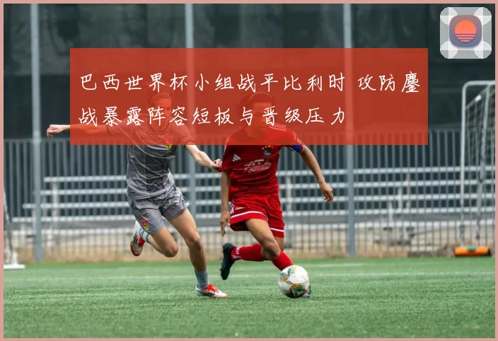 巴西世界杯小组战平比利时 攻防鏖战暴露阵容短板与晋级压力