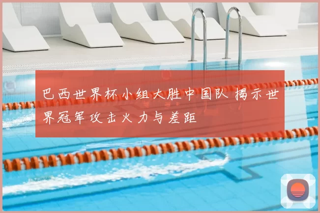 巴西世界杯小组大胜中国队 揭示世界冠军攻击火力与差距