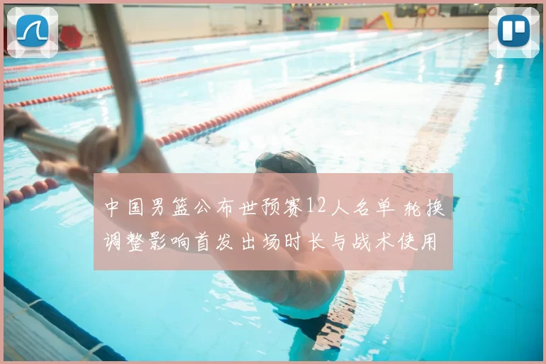 中国男篮公布世预赛12人名单 轮换调整影响首发出场时长与战术使用