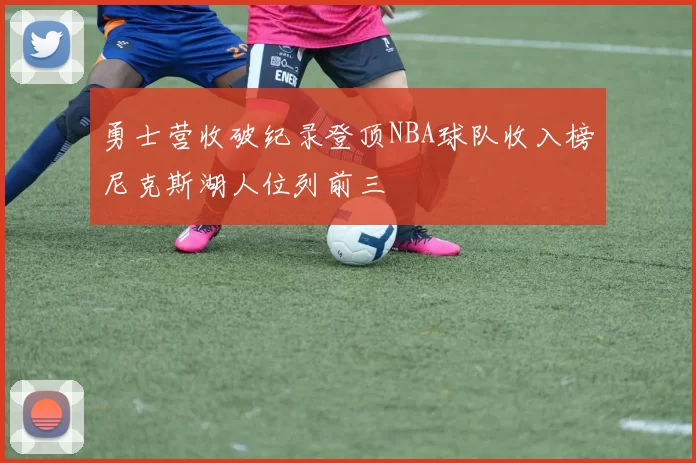 勇士营收破纪录登顶NBA球队收入榜尼克斯湖人位列前三