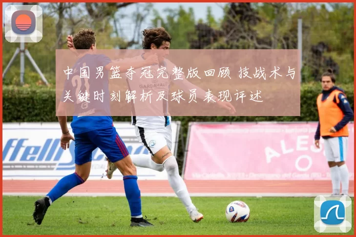 中国男篮夺冠完整版回顾 技战术与关键时刻解析及球员表现评述