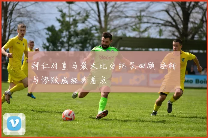 拜仁对皇马最大比分纪录回顾 逆转与惨败成经典看点