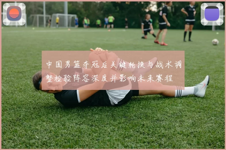 中国男篮夺冠后关键轮换与战术调整检验阵容深度并影响未来赛程
