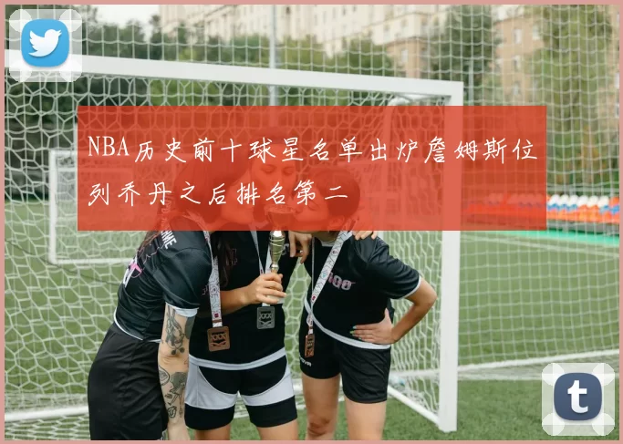 NBA历史前十球星名单出炉詹姆斯位列乔丹之后排名第二