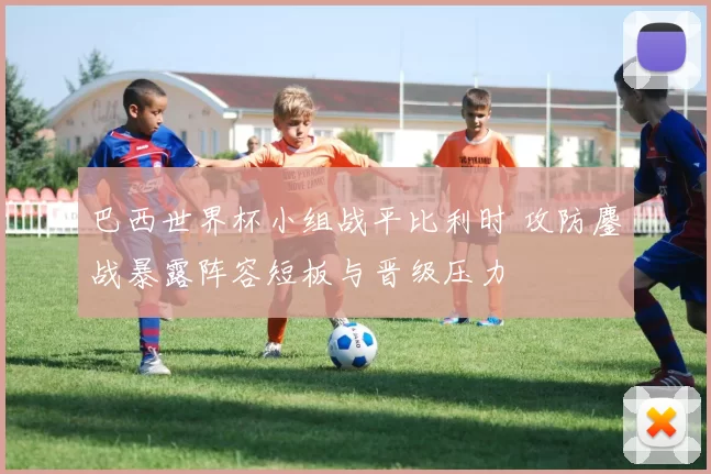 巴西世界杯小组战平比利时 攻防鏖战暴露阵容短板与晋级压力