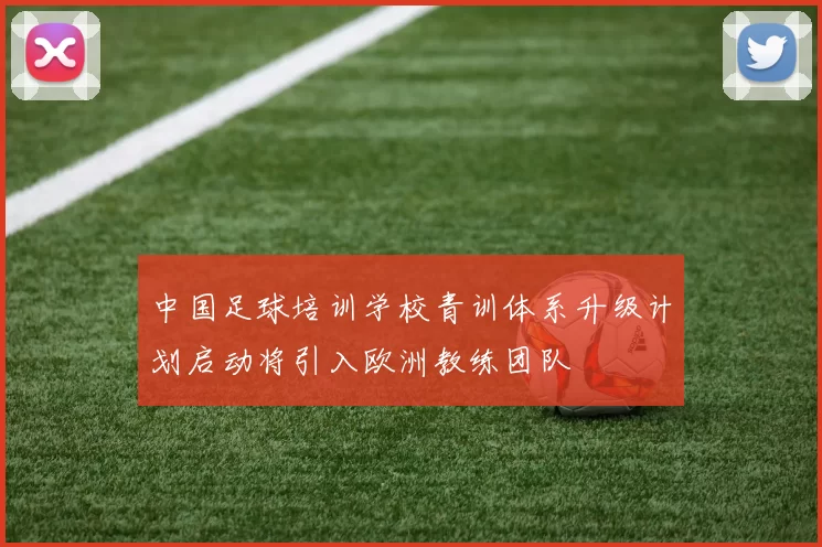 中国足球培训学校青训体系升级计划启动将引入欧洲教练团队