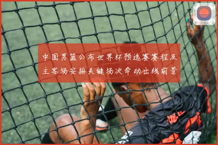中国男篮公布世界杯预选赛赛程及主客场安排关键场次牵动出线前景