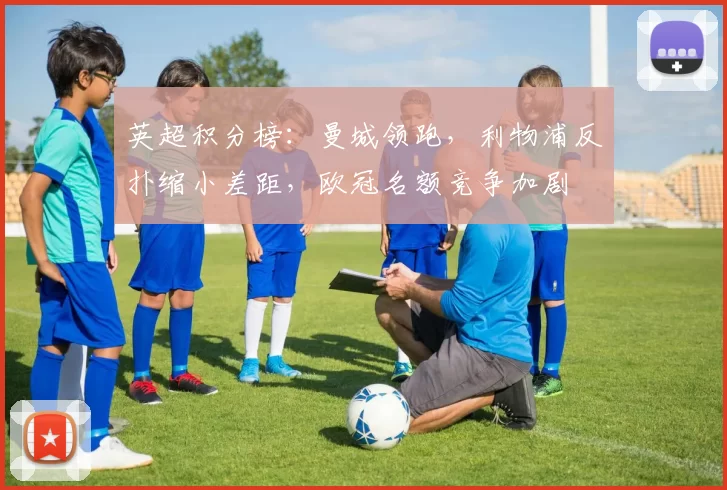 英超积分榜：曼城领跑，利物浦反扑缩小差距，欧冠名额竞争加剧