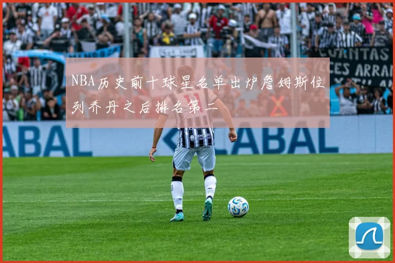 NBA历史前十球星名单出炉詹姆斯位列乔丹之后排名第二