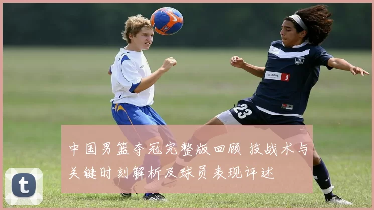 中国男篮夺冠完整版回顾 技战术与关键时刻解析及球员表现评述