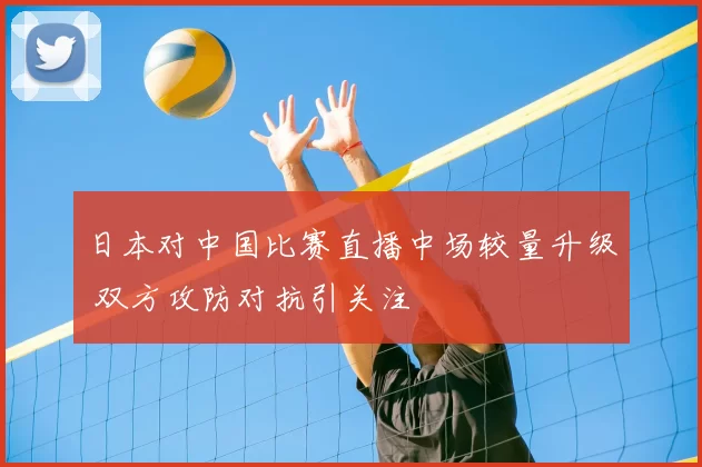 日本对中国比赛直播中场较量升级 双方攻防对抗引关注