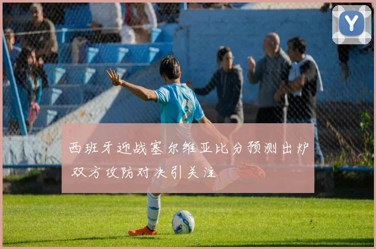 西班牙迎战塞尔维亚比分预测出炉 双方攻防对决引关注