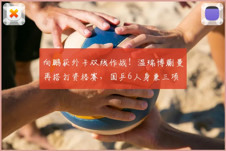 向鹏获外卡双线作战！温瑞博蒯曼再搭打资格赛，国乒6人身兼三项
