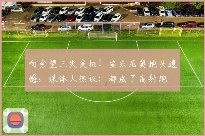 向余望三失良机!安东尼奥抱头遗憾,媒体人热议:都成了高射炮