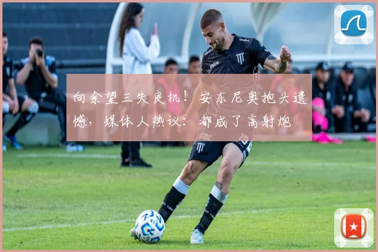 向余望三失良机！安东尼奥抱头遗憾，媒体人热议：都成了高射炮