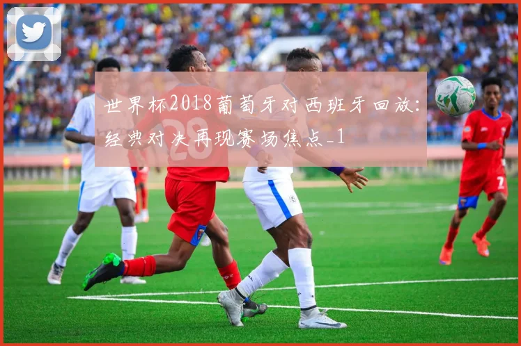 世界杯2018葡萄牙对西班牙回放：经典对决再现赛场焦点_1