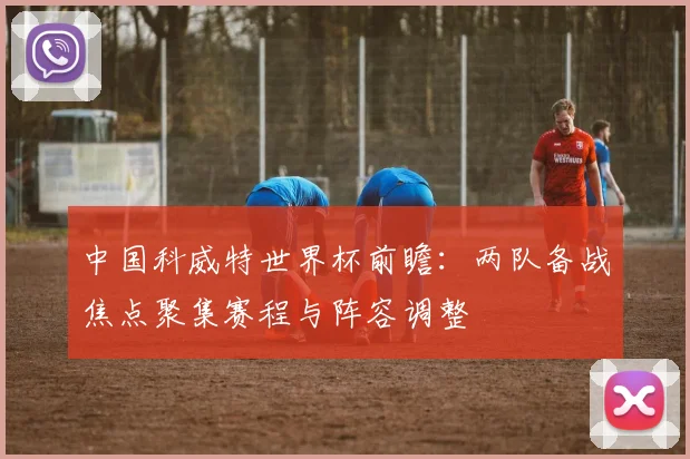中国科威特世界杯前瞻:两队备战焦点聚集赛程与阵容调整