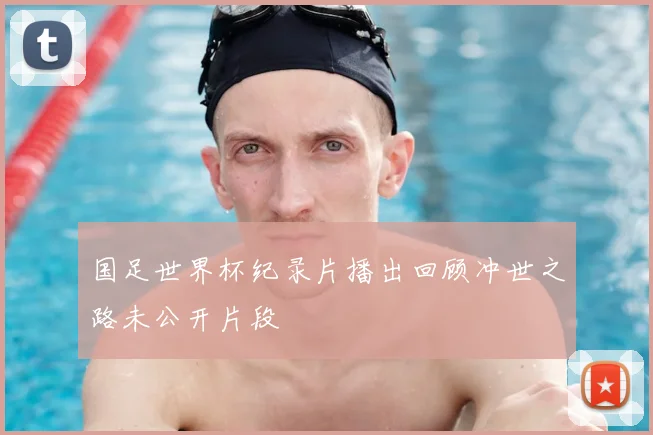国足世界杯纪录片播出回顾冲世之路未公开片段