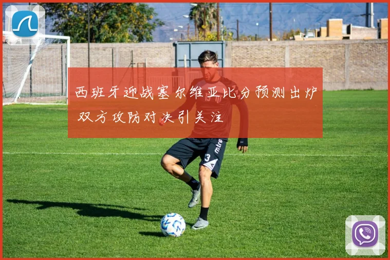西班牙迎战塞尔维亚比分预测出炉 双方攻防对决引关注