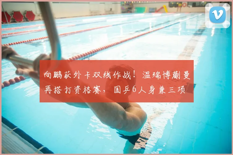向鹏获外卡双线作战!温瑞博蒯曼再搭打资格赛,国乒6人身兼三项
